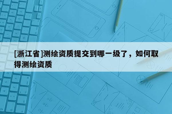 [浙江省]測繪資質提交到哪一級了，如何取得測繪資質
