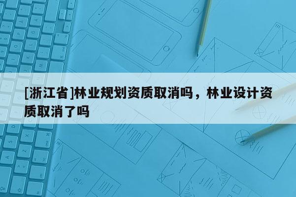 [浙江省]林業規劃資質取消嗎，林業設計資質取消了嗎