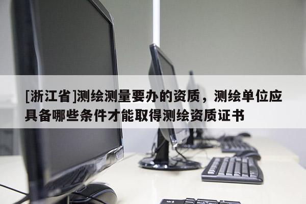 [浙江省]測繪測量要辦的資質(zhì)，測繪單位應具備哪些條件才能取得測繪資質(zhì)證書