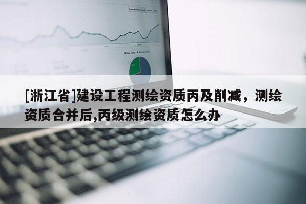 [浙江省]建設工程測繪資質丙及削減，測繪資質合并后,丙級測繪資質怎么辦