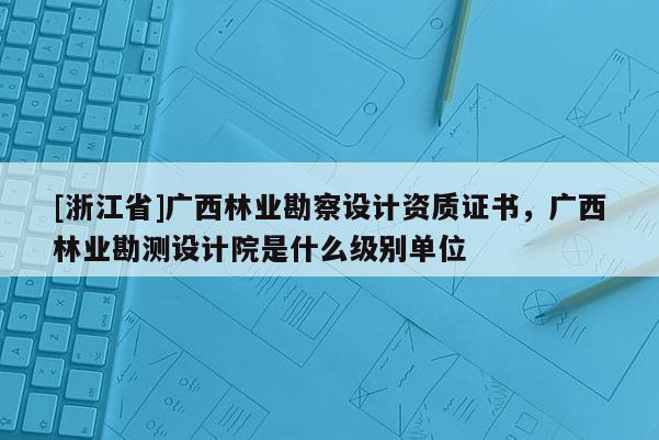 [浙江省]廣西林業(yè)勘察設(shè)計(jì)資質(zhì)證書，廣西林業(yè)勘測(cè)設(shè)計(jì)院是什么級(jí)別單位