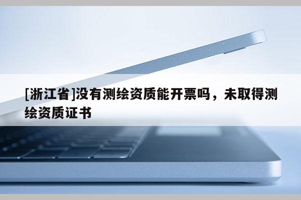 [浙江省]沒有測繪資質(zhì)能開票嗎，未取得測繪資質(zhì)證書