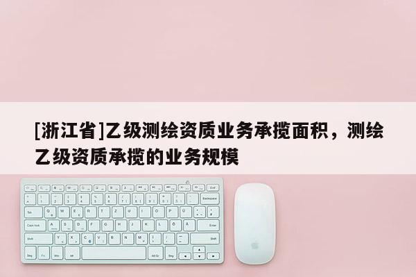 [浙江省]乙級測繪資質業務承攬面積，測繪乙級資質承攬的業務規模