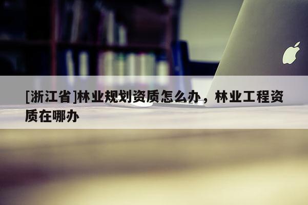 [浙江省]林業規劃資質怎么辦，林業工程資質在哪辦