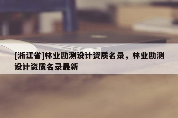 [浙江省]林業(yè)勘測設(shè)計資質(zhì)名錄，林業(yè)勘測設(shè)計資質(zhì)名錄最新