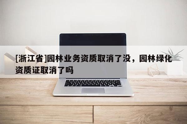 [浙江省]園林業(yè)務(wù)資質(zhì)取消了沒，園林綠化資質(zhì)證取消了嗎