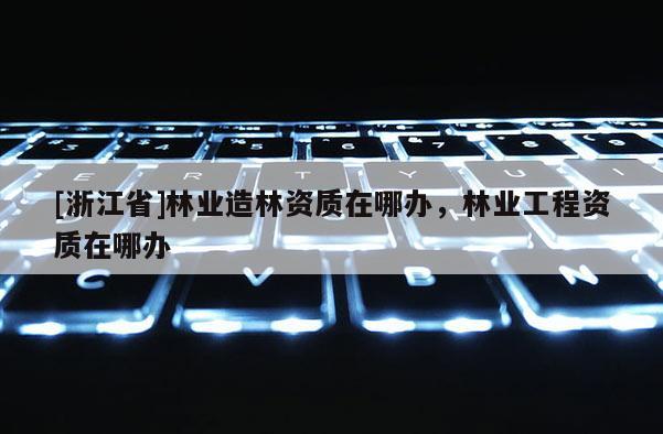 [浙江省]林業造林資質在哪辦，林業工程資質在哪辦