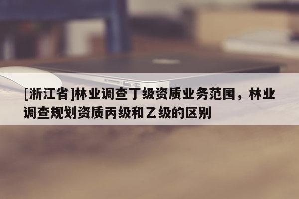 [浙江省]林業(yè)調(diào)查丁級(jí)資質(zhì)業(yè)務(wù)范圍，林業(yè)調(diào)查規(guī)劃資質(zhì)丙級(jí)和乙級(jí)的區(qū)別