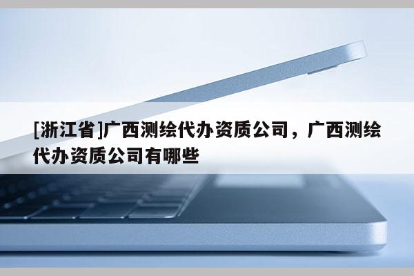 [浙江省]廣西測繪代辦資質公司，廣西測繪代辦資質公司有哪些