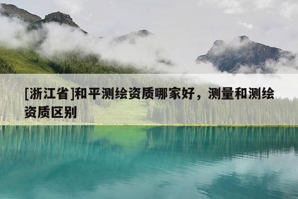 [浙江省]和平測繪資質哪家好，測量和測繪資質區別