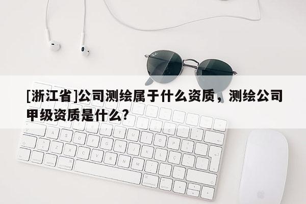 [浙江省]公司測繪屬于什么資質，測繪公司甲級資質是什么?