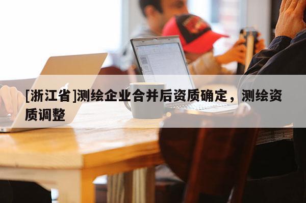 [浙江省]測繪企業合并后資質確定，測繪資質調整