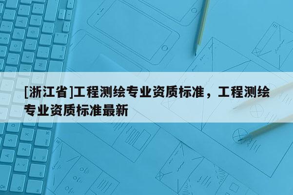 [浙江省]工程測(cè)繪專業(yè)資質(zhì)標(biāo)準(zhǔn)，工程測(cè)繪專業(yè)資質(zhì)標(biāo)準(zhǔn)最新
