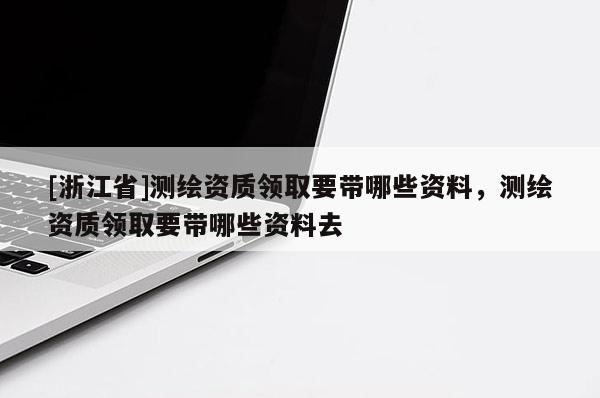 [浙江省]測繪資質領取要帶哪些資料，測繪資質領取要帶哪些資料去