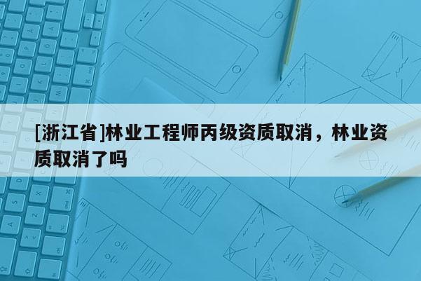 [浙江省]林業工程師丙級資質取消，林業資質取消了嗎