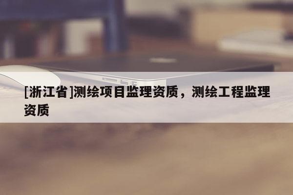 [浙江省]測(cè)繪項(xiàng)目監(jiān)理資質(zhì)，測(cè)繪工程監(jiān)理資質(zhì)