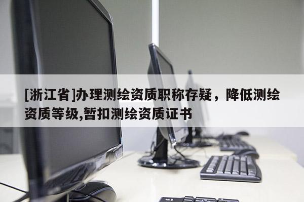 [浙江省]辦理測繪資質職稱存疑，降低測繪資質等級,暫扣測繪資質證書