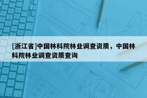 [浙江省]中國林科院林業調查資質，中國林科院林業調查資質查詢