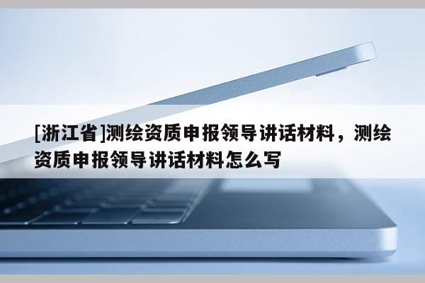 [浙江省]測繪資質申報領導講話材料，測繪資質申報領導講話材料怎么寫