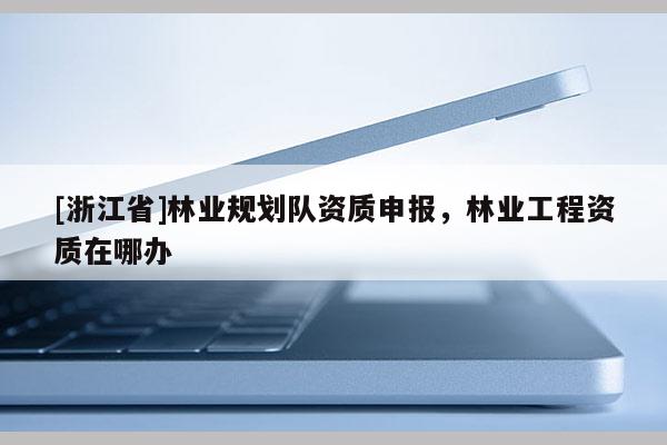 [浙江省]林業規劃隊資質申報，林業工程資質在哪辦
