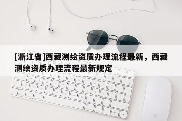 [浙江省]西藏測繪資質辦理流程最新，西藏測繪資質辦理流程最新規定