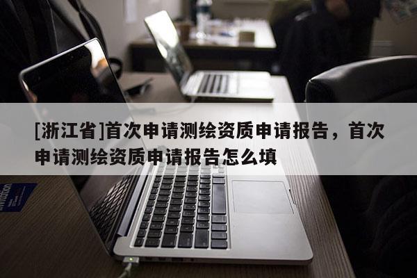 [浙江省]首次申請測繪資質申請報告，首次申請測繪資質申請報告怎么填