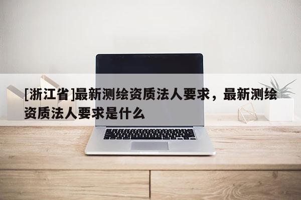 [浙江省]最新測(cè)繪資質(zhì)法人要求，最新測(cè)繪資質(zhì)法人要求是什么