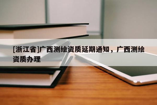 [浙江省]廣西測繪資質延期通知，廣西測繪資質辦理