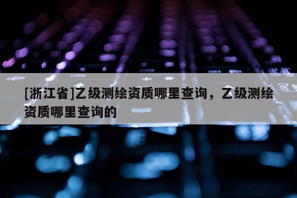 [浙江省]乙級(jí)測(cè)繪資質(zhì)哪里查詢(xún)，乙級(jí)測(cè)繪資質(zhì)哪里查詢(xún)的