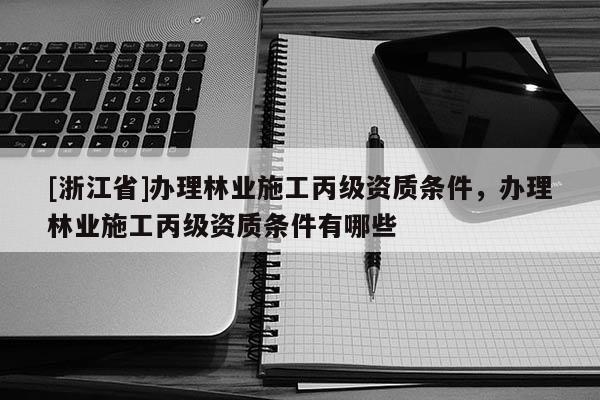 [浙江省]辦理林業(yè)施工丙級資質(zhì)條件，辦理林業(yè)施工丙級資質(zhì)條件有哪些