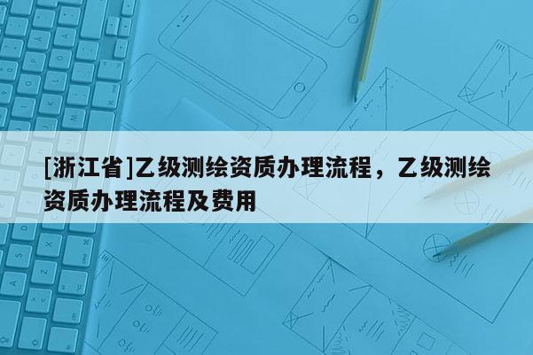 [浙江省]乙級(jí)測(cè)繪資質(zhì)辦理流程，乙級(jí)測(cè)繪資質(zhì)辦理流程及費(fèi)用