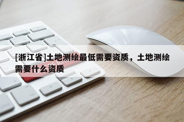 [浙江省]土地測繪最低需要資質，土地測繪需要什么資質