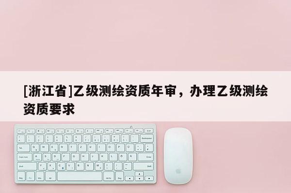 [浙江省]乙級測繪資質(zhì)年審，辦理乙級測繪資質(zhì)要求