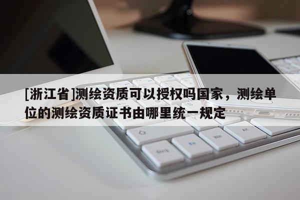 [浙江省]測繪資質可以授權嗎國家，測繪單位的測繪資質證書由哪里統一規定