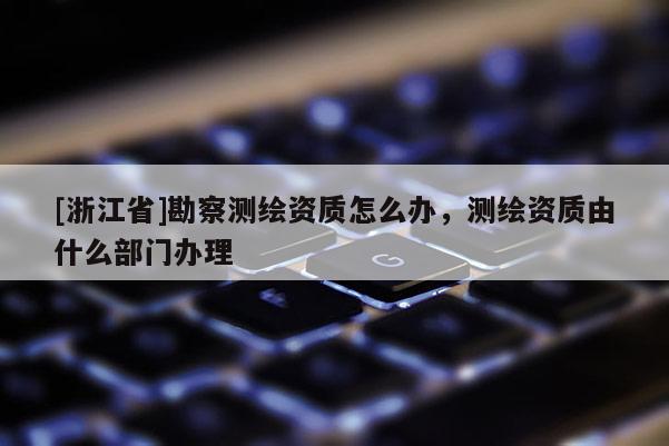 [浙江省]勘察測繪資質怎么辦，測繪資質由什么部門辦理