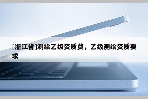 [浙江省]測(cè)繪乙級(jí)資質(zhì)費(fèi)，乙級(jí)測(cè)繪資質(zhì)要求