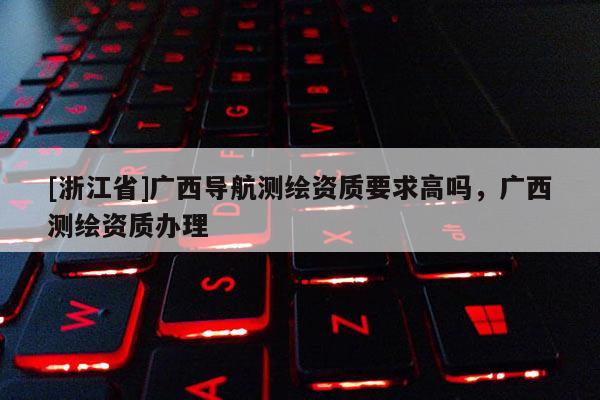 [浙江省]廣西導(dǎo)航測繪資質(zhì)要求高嗎，廣西測繪資質(zhì)辦理