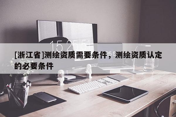 [浙江省]測(cè)繪資質(zhì)需要條件，測(cè)繪資質(zhì)認(rèn)定的必要條件