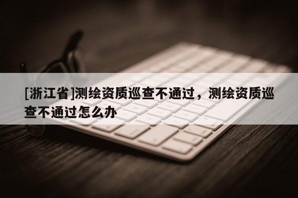 [浙江省]測(cè)繪資質(zhì)巡查不通過，測(cè)繪資質(zhì)巡查不通過怎么辦