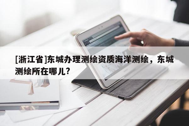 [浙江省]東城辦理測繪資質海洋測繪，東城測繪所在哪兒?