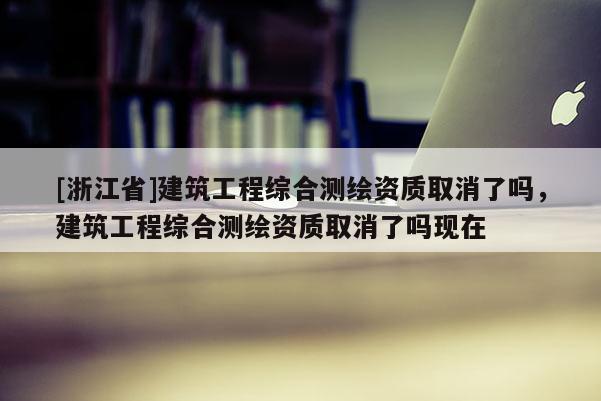 [浙江省]建筑工程綜合測繪資質(zhì)取消了嗎，建筑工程綜合測繪資質(zhì)取消了嗎現(xiàn)在