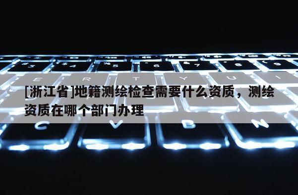 [浙江省]地籍測繪檢查需要什么資質，測繪資質在哪個部門辦理