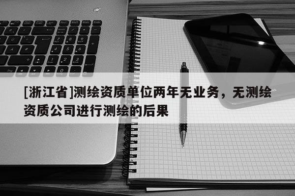 [浙江省]測(cè)繪資質(zhì)單位兩年無(wú)業(yè)務(wù)，無(wú)測(cè)繪資質(zhì)公司進(jìn)行測(cè)繪的后果