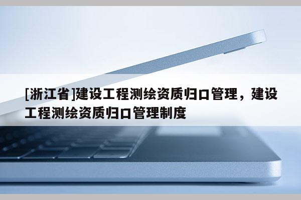 [浙江省]建設工程測繪資質歸口管理，建設工程測繪資質歸口管理制度
