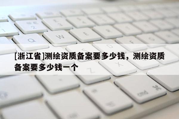 [浙江省]測繪資質(zhì)備案要多少錢，測繪資質(zhì)備案要多少錢一個