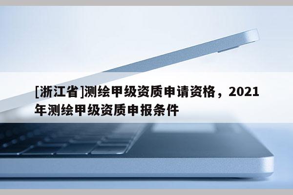 [浙江省]測繪甲級資質申請資格，2021年測繪甲級資質申報條件