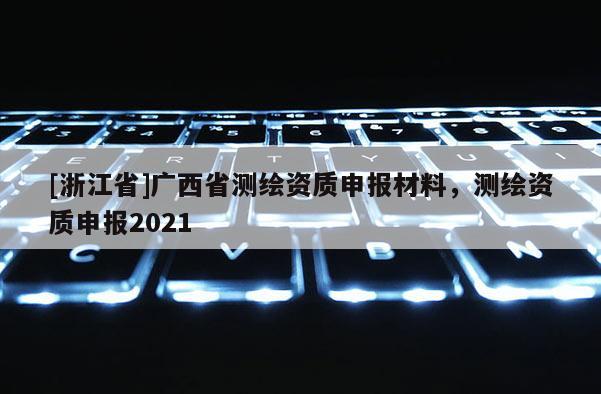 [浙江省]廣西省測繪資質申報材料，測繪資質申報2021