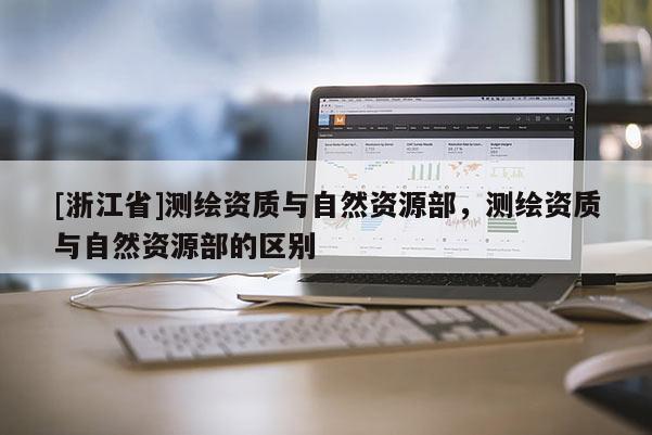 [浙江省]測繪資質與自然資源部，測繪資質與自然資源部的區別