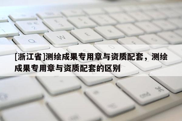 [浙江省]測繪成果專用章與資質配套，測繪成果專用章與資質配套的區別
