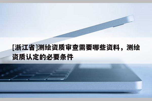 [浙江省]測繪資質審查需要哪些資料，測繪資質認定的必要條件